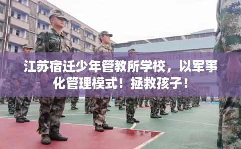 江苏宿迁少年管教所学校，以军事化管理模式！拯救孩子！