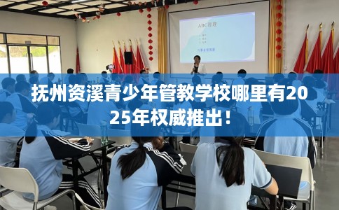 抚州资溪青少年管教学校哪里有2025年权威推出！