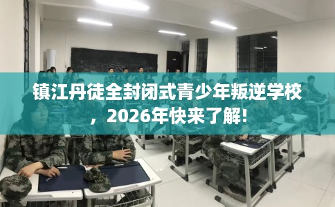 镇江丹徒全封闭式青少年叛逆学校，2026年快来了解!