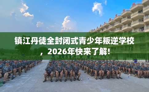 镇江丹徒全封闭式青少年叛逆学校，2026年快来了解!