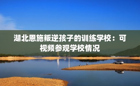 湖北恩施叛逆孩子的训练学校：可视频参观学校情况