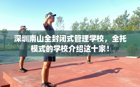 深圳南山全封闭式管理学校,全托模式的学校介绍这十家! 深圳南山全封闭式管理学校,全托模式的学校介绍这十家!