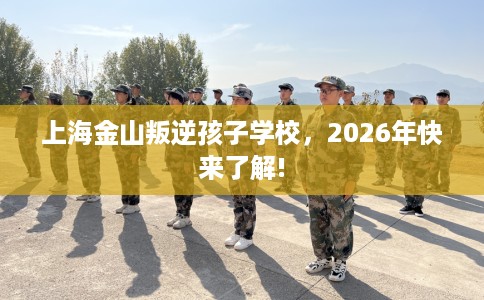 上海金山叛逆孩子学校,2026年快来了解! 上海金山叛逆孩子学校,2026年快来了解!