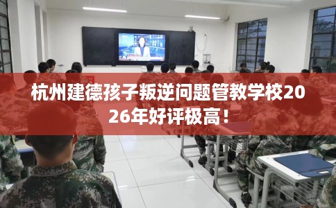 杭州建德孩子叛逆问题管教学校2026年好评极高！