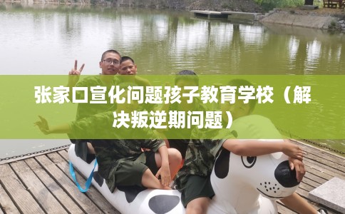 张家口宣化问题孩子教育学校（解决叛逆期问题）