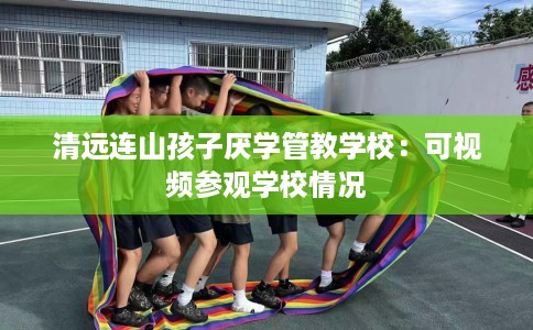 清远连山孩子厌学管教学校：可视频参观学校情况