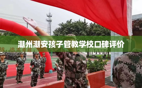 潮州潮安孩子管教学校口碑评价