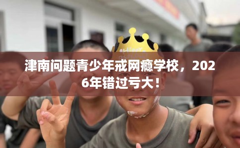 津南问题青少年戒网瘾学校，2026年错过亏大！