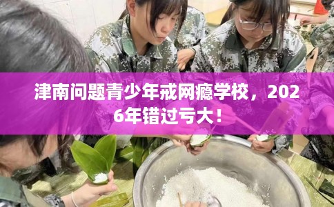 津南问题青少年戒网瘾学校，2026年错过亏大！