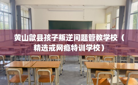 黄山歙县孩子叛逆问题管教学校（精选戒网瘾特训学校）