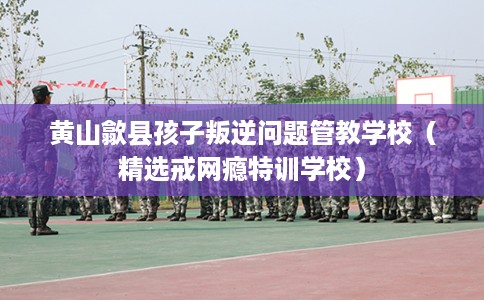黄山歙县孩子叛逆问题管教学校（精选戒网瘾特训学校）