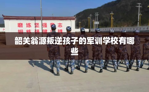 韶关翁源叛逆孩子的军训学校有哪些