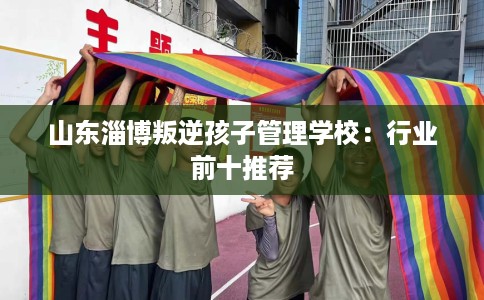 山东淄博叛逆孩子管理学校：行业前十推荐