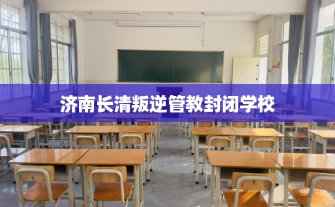 济南长清叛逆管教封闭学校
