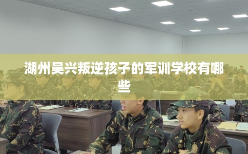 湖州吴兴叛逆孩子的军训学校有哪些