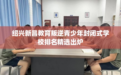 绍兴新昌教育叛逆青少年封闭式学校排名精选出炉