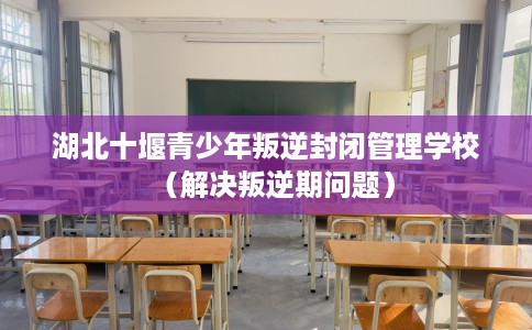 湖北十堰青少年叛逆封闭管理学校（解决叛逆期问题）