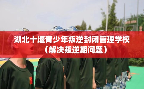 湖北十堰青少年叛逆封闭管理学校（解决叛逆期问题）