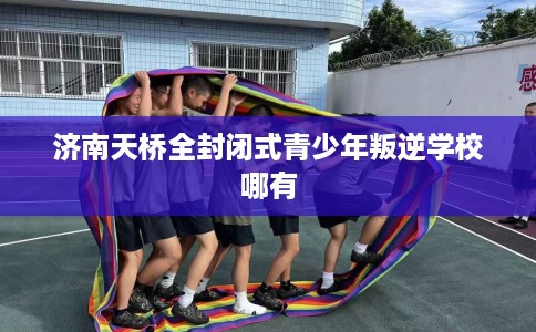 济南天桥全封闭式青少年叛逆学校哪有