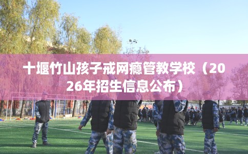 十堰竹山孩子戒网瘾管教学校（2026年招生信息公布）