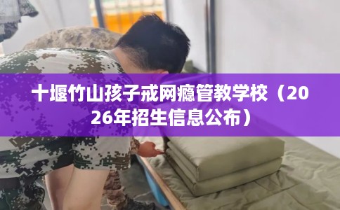 十堰竹山孩子戒网瘾管教学校（2026年招生信息公布）