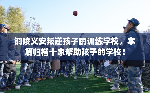 铜陵义安叛逆孩子的训练学校,本篇归档十家帮助孩子的学校! 铜陵义安叛逆孩子的训练学校,本篇归档十家帮助孩子的学校!