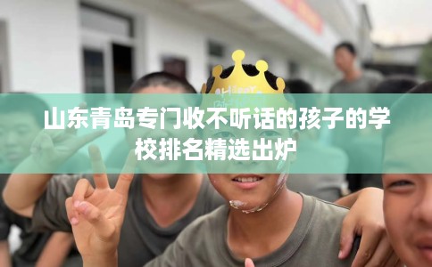 山东青岛专门收不听话的孩子的学校排名精选出炉