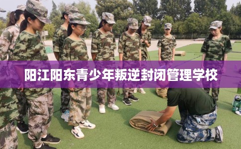 阳江阳东青少年叛逆封闭管理学校