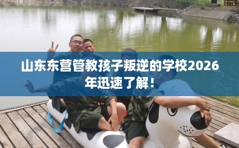 山东东营管教孩子叛逆的学校2026年迅速了解！