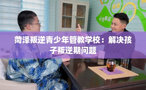 菏泽叛逆青少年管教学校：解决孩子叛逆期问题