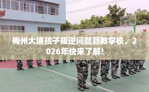 梅州大埔孩子叛逆问题管教学校,2026年快来了解! 梅州大埔孩子叛逆问题管教学校,2026年快来了解!