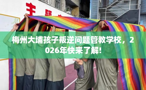 梅州大埔孩子叛逆问题管教学校,2026年快来了解! 梅州大埔孩子叛逆问题管教学校,2026年快来了解!