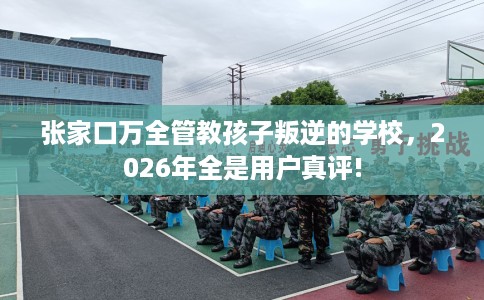 张家口万全管教孩子叛逆的学校，2026年全是用户真评!