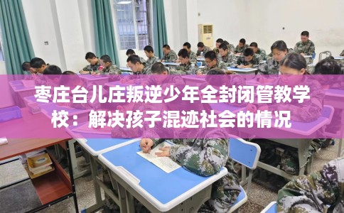 枣庄台儿庄叛逆少年全封闭管教学校:解决孩子混迹社会的情况 枣庄台儿庄叛逆少年全封闭管教学校:解决孩子混迹社会的情况