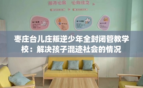 枣庄台儿庄叛逆少年全封闭管教学校:解决孩子混迹社会的情况 枣庄台儿庄叛逆少年全封闭管教学校:解决孩子混迹社会的情况