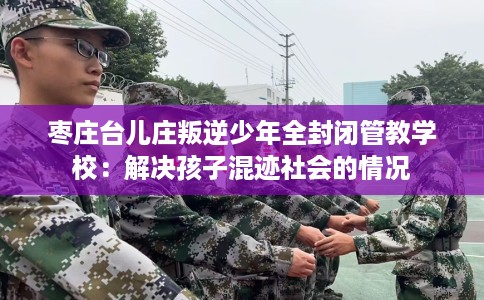 枣庄台儿庄叛逆少年全封闭管教学校:解决孩子混迹社会的情况 枣庄台儿庄叛逆少年全封闭管教学校:解决孩子混迹社会的情况