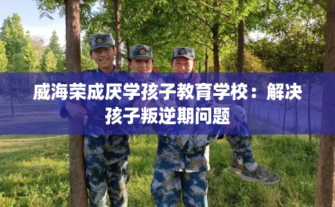 威海荣成厌学孩子教育学校：解决孩子叛逆期问题