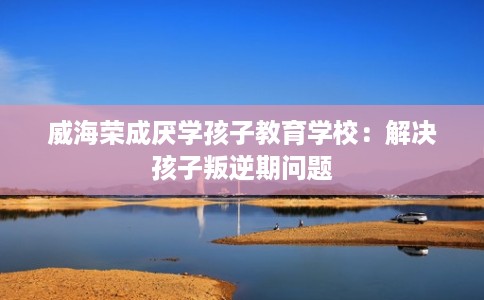 威海荣成厌学孩子教育学校：解决孩子叛逆期问题