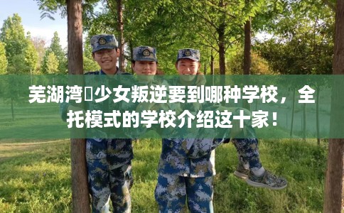 芜湖湾沚少女叛逆要到哪种学校，全托模式的学校介绍这十家！