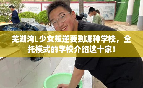 芜湖湾沚少女叛逆要到哪种学校，全托模式的学校介绍这十家！