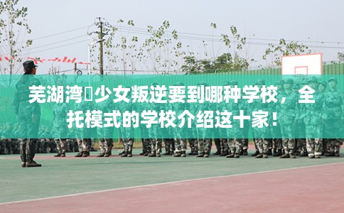 芜湖湾沚少女叛逆要到哪种学校，全托模式的学校介绍这十家！