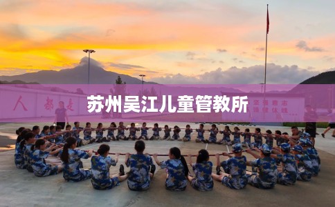 苏州吴江儿童管教所 苏州吴江儿童管教所