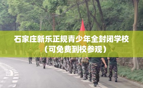 石家庄新乐正规青少年全封闭学校(可免费到校参观) 石家庄新乐正规青少年全封闭学校(可免费到校参观)