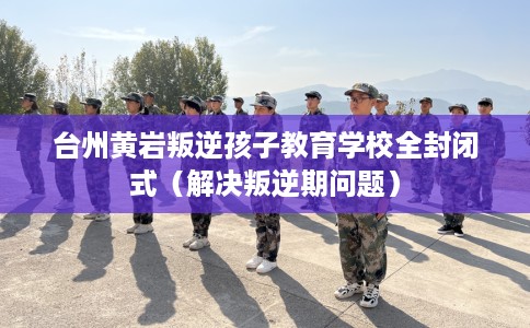 台州黄岩叛逆孩子教育学校全封闭式（解决叛逆期问题）