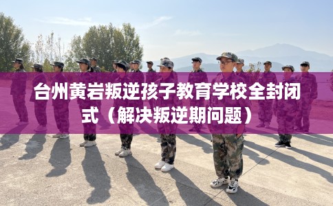 台州黄岩叛逆孩子教育学校全封闭式（解决叛逆期问题）