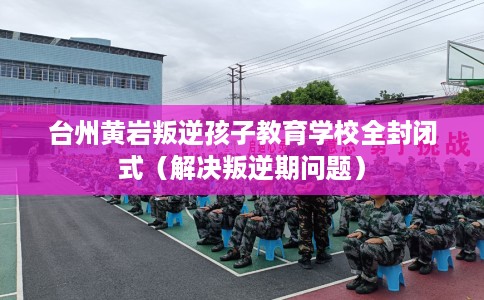 台州黄岩叛逆孩子教育学校全封闭式（解决叛逆期问题）