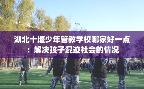 湖北十堰少年管教学校哪家好一点：解决孩子混迹社会的情况