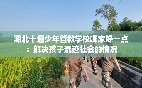 湖北十堰少年管教学校哪家好一点：解决孩子混迹社会的情况