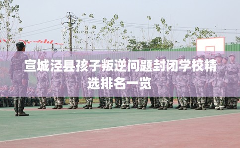 宣城泾县孩子叛逆问题封闭学校精选排名一览