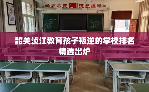 韶关浈江教育孩子叛逆的学校排名精选出炉 韶关浈江教育孩子叛逆的学校排名精选出炉